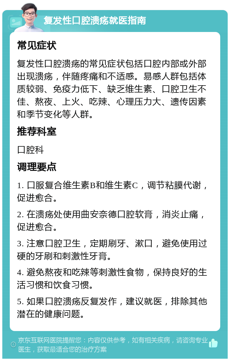 复发性口腔溃疡就医指南 常见症状 复发性口腔溃疡的常见症状包括口腔内部或外部出现溃疡，伴随疼痛和不适感。易感人群包括体质较弱、免疫力低下、缺乏维生素、口腔卫生不佳、熬夜、上火、吃辣、心理压力大、遗传因素和季节变化等人群。 推荐科室 口腔科 调理要点 1. 口服复合维生素B和维生素C，调节粘膜代谢，促进愈合。 2. 在溃疡处使用曲安奈德口腔软膏，消炎止痛，促进愈合。 3. 注意口腔卫生，定期刷牙、漱口，避免使用过硬的牙刷和刺激性牙膏。 4. 避免熬夜和吃辣等刺激性食物，保持良好的生活习惯和饮食习惯。 5. 如果口腔溃疡反复发作，建议就医，排除其他潜在的健康问题。