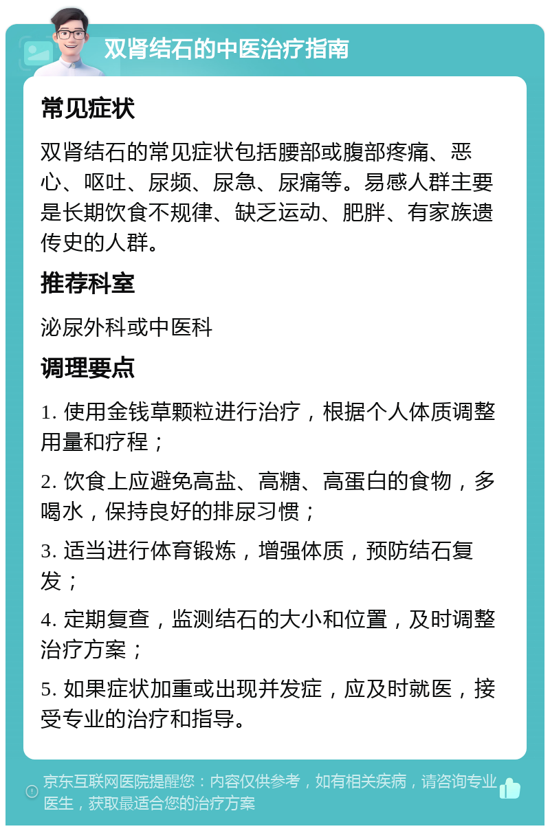 双肾结石的中医治疗指南 常见症状 双肾结石的常见症状包括腰部或腹部疼痛、恶心、呕吐、尿频、尿急、尿痛等。易感人群主要是长期饮食不规律、缺乏运动、肥胖、有家族遗传史的人群。 推荐科室 泌尿外科或中医科 调理要点 1. 使用金钱草颗粒进行治疗，根据个人体质调整用量和疗程； 2. 饮食上应避免高盐、高糖、高蛋白的食物，多喝水，保持良好的排尿习惯； 3. 适当进行体育锻炼，增强体质，预防结石复发； 4. 定期复查，监测结石的大小和位置，及时调整治疗方案； 5. 如果症状加重或出现并发症，应及时就医，接受专业的治疗和指导。