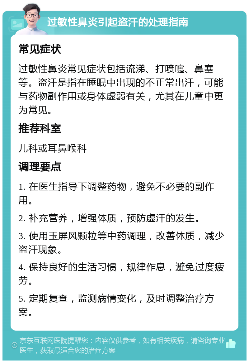 过敏性鼻炎引起盗汗的处理指南 常见症状 过敏性鼻炎常见症状包括流涕、打喷嚏、鼻塞等。盗汗是指在睡眠中出现的不正常出汗，可能与药物副作用或身体虚弱有关，尤其在儿童中更为常见。 推荐科室 儿科或耳鼻喉科 调理要点 1. 在医生指导下调整药物，避免不必要的副作用。 2. 补充营养，增强体质，预防虚汗的发生。 3. 使用玉屏风颗粒等中药调理，改善体质，减少盗汗现象。 4. 保持良好的生活习惯，规律作息，避免过度疲劳。 5. 定期复查，监测病情变化，及时调整治疗方案。