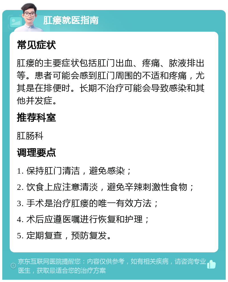 肛瘘就医指南 常见症状 肛瘘的主要症状包括肛门出血、疼痛、脓液排出等。患者可能会感到肛门周围的不适和疼痛，尤其是在排便时。长期不治疗可能会导致感染和其他并发症。 推荐科室 肛肠科 调理要点 1. 保持肛门清洁，避免感染； 2. 饮食上应注意清淡，避免辛辣刺激性食物； 3. 手术是治疗肛瘘的唯一有效方法； 4. 术后应遵医嘱进行恢复和护理； 5. 定期复查，预防复发。