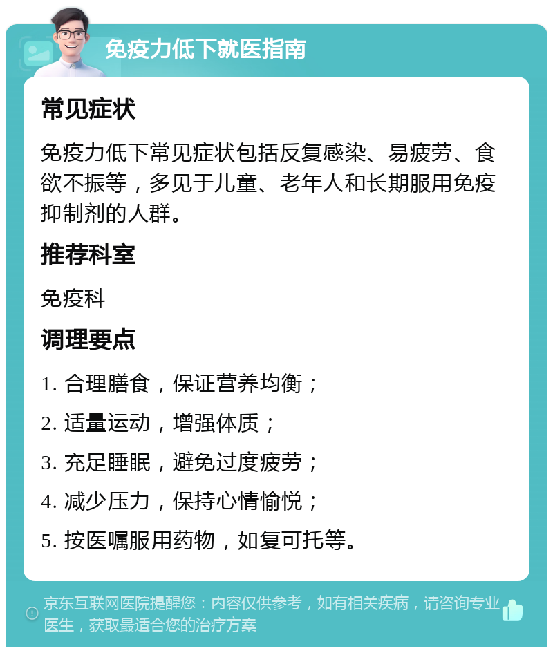 免疫力低下就医指南 常见症状 免疫力低下常见症状包括反复感染、易疲劳、食欲不振等，多见于儿童、老年人和长期服用免疫抑制剂的人群。 推荐科室 免疫科 调理要点 1. 合理膳食，保证营养均衡； 2. 适量运动，增强体质； 3. 充足睡眠，避免过度疲劳； 4. 减少压力，保持心情愉悦； 5. 按医嘱服用药物，如复可托等。