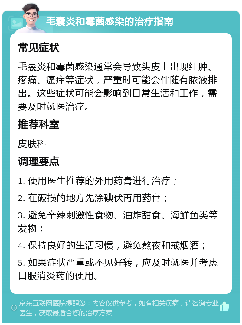 毛囊炎和霉菌感染的治疗指南 常见症状 毛囊炎和霉菌感染通常会导致头皮上出现红肿、疼痛、瘙痒等症状，严重时可能会伴随有脓液排出。这些症状可能会影响到日常生活和工作，需要及时就医治疗。 推荐科室 皮肤科 调理要点 1. 使用医生推荐的外用药膏进行治疗； 2. 在破损的地方先涂碘伏再用药膏； 3. 避免辛辣刺激性食物、油炸甜食、海鲜鱼类等发物； 4. 保持良好的生活习惯，避免熬夜和戒烟酒； 5. 如果症状严重或不见好转，应及时就医并考虑口服消炎药的使用。