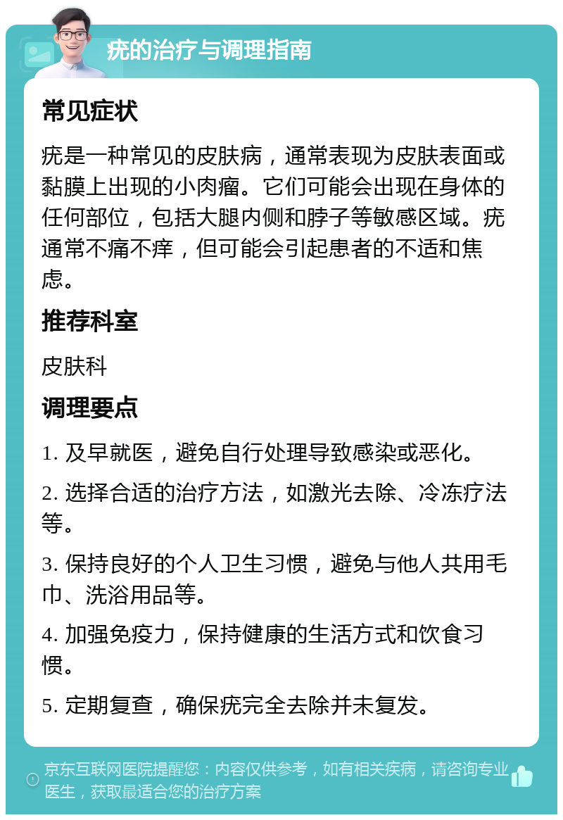 疣的治疗与调理指南 常见症状 疣是一种常见的皮肤病，通常表现为皮肤表面或黏膜上出现的小肉瘤。它们可能会出现在身体的任何部位，包括大腿内侧和脖子等敏感区域。疣通常不痛不痒，但可能会引起患者的不适和焦虑。 推荐科室 皮肤科 调理要点 1. 及早就医，避免自行处理导致感染或恶化。 2. 选择合适的治疗方法，如激光去除、冷冻疗法等。 3. 保持良好的个人卫生习惯，避免与他人共用毛巾、洗浴用品等。 4. 加强免疫力，保持健康的生活方式和饮食习惯。 5. 定期复查，确保疣完全去除并未复发。