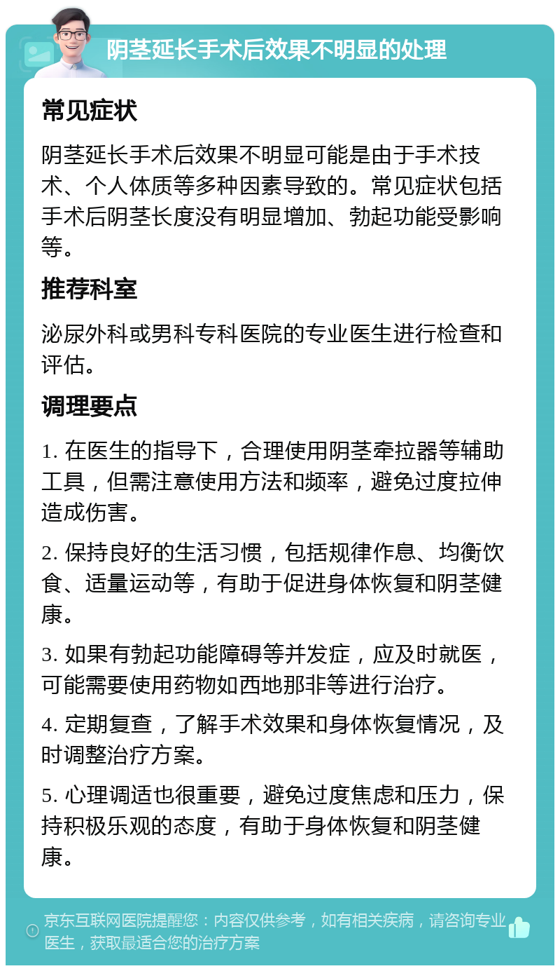 阴茎延长手术后效果不明显的处理 常见症状 阴茎延长手术后效果不明显可能是由于手术技术、个人体质等多种因素导致的。常见症状包括手术后阴茎长度没有明显增加、勃起功能受影响等。 推荐科室 泌尿外科或男科专科医院的专业医生进行检查和评估。 调理要点 1. 在医生的指导下，合理使用阴茎牵拉器等辅助工具，但需注意使用方法和频率，避免过度拉伸造成伤害。 2. 保持良好的生活习惯，包括规律作息、均衡饮食、适量运动等，有助于促进身体恢复和阴茎健康。 3. 如果有勃起功能障碍等并发症，应及时就医，可能需要使用药物如西地那非等进行治疗。 4. 定期复查，了解手术效果和身体恢复情况，及时调整治疗方案。 5. 心理调适也很重要，避免过度焦虑和压力，保持积极乐观的态度，有助于身体恢复和阴茎健康。