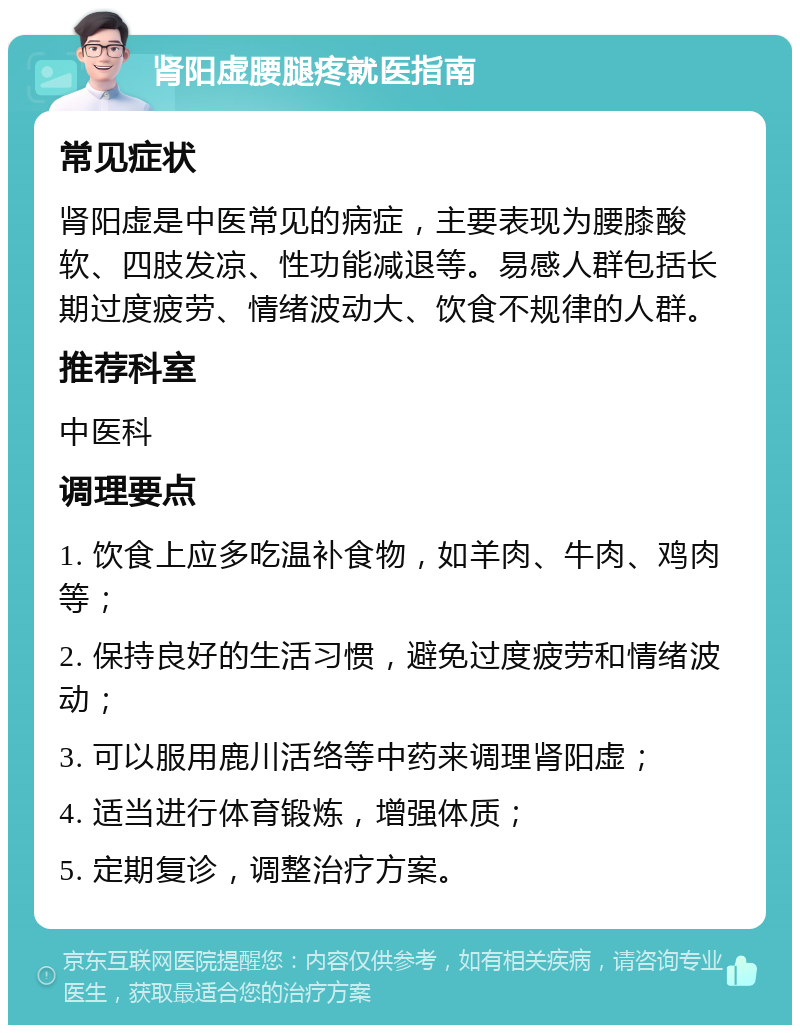 肾阳虚腰腿疼就医指南 常见症状 肾阳虚是中医常见的病症，主要表现为腰膝酸软、四肢发凉、性功能减退等。易感人群包括长期过度疲劳、情绪波动大、饮食不规律的人群。 推荐科室 中医科 调理要点 1. 饮食上应多吃温补食物，如羊肉、牛肉、鸡肉等； 2. 保持良好的生活习惯，避免过度疲劳和情绪波动； 3. 可以服用鹿川活络等中药来调理肾阳虚； 4. 适当进行体育锻炼，增强体质； 5. 定期复诊，调整治疗方案。