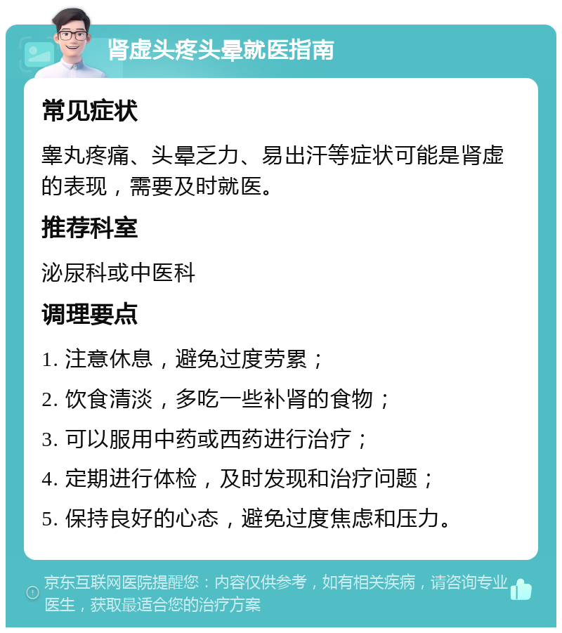 肾虚头疼头晕就医指南 常见症状 睾丸疼痛、头晕乏力、易出汗等症状可能是肾虚的表现，需要及时就医。 推荐科室 泌尿科或中医科 调理要点 1. 注意休息，避免过度劳累； 2. 饮食清淡，多吃一些补肾的食物； 3. 可以服用中药或西药进行治疗； 4. 定期进行体检，及时发现和治疗问题； 5. 保持良好的心态，避免过度焦虑和压力。