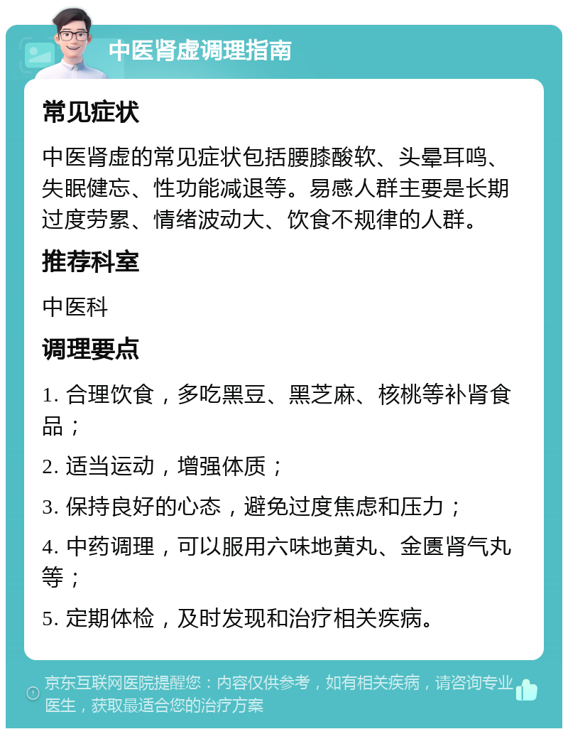 中医肾虚调理指南 常见症状 中医肾虚的常见症状包括腰膝酸软、头晕耳鸣、失眠健忘、性功能减退等。易感人群主要是长期过度劳累、情绪波动大、饮食不规律的人群。 推荐科室 中医科 调理要点 1. 合理饮食，多吃黑豆、黑芝麻、核桃等补肾食品； 2. 适当运动，增强体质； 3. 保持良好的心态，避免过度焦虑和压力； 4. 中药调理，可以服用六味地黄丸、金匮肾气丸等； 5. 定期体检，及时发现和治疗相关疾病。