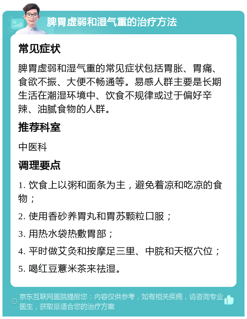 脾胃虚弱和湿气重的治疗方法 常见症状 脾胃虚弱和湿气重的常见症状包括胃胀、胃痛、食欲不振、大便不畅通等。易感人群主要是长期生活在潮湿环境中、饮食不规律或过于偏好辛辣、油腻食物的人群。 推荐科室 中医科 调理要点 1. 饮食上以粥和面条为主，避免着凉和吃凉的食物； 2. 使用香砂养胃丸和胃苏颗粒口服； 3. 用热水袋热敷胃部； 4. 平时做艾灸和按摩足三里、中脘和天枢穴位； 5. 喝红豆薏米茶来祛湿。