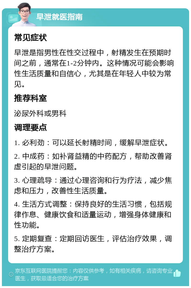 早泄就医指南 常见症状 早泄是指男性在性交过程中，射精发生在预期时间之前，通常在1-2分钟内。这种情况可能会影响性生活质量和自信心，尤其是在年轻人中较为常见。 推荐科室 泌尿外科或男科 调理要点 1. 必利劲：可以延长射精时间，缓解早泄症状。 2. 中成药：如补肾益精的中药配方，帮助改善肾虚引起的早泄问题。 3. 心理疏导：通过心理咨询和行为疗法，减少焦虑和压力，改善性生活质量。 4. 生活方式调整：保持良好的生活习惯，包括规律作息、健康饮食和适量运动，增强身体健康和性功能。 5. 定期复查：定期回访医生，评估治疗效果，调整治疗方案。