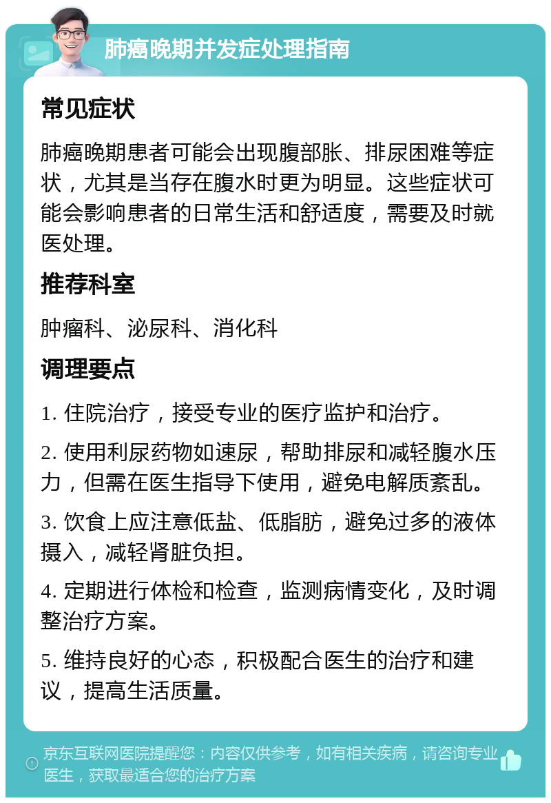 肺癌晚期并发症处理指南 常见症状 肺癌晚期患者可能会出现腹部胀、排尿困难等症状，尤其是当存在腹水时更为明显。这些症状可能会影响患者的日常生活和舒适度，需要及时就医处理。 推荐科室 肿瘤科、泌尿科、消化科 调理要点 1. 住院治疗，接受专业的医疗监护和治疗。 2. 使用利尿药物如速尿，帮助排尿和减轻腹水压力，但需在医生指导下使用，避免电解质紊乱。 3. 饮食上应注意低盐、低脂肪，避免过多的液体摄入，减轻肾脏负担。 4. 定期进行体检和检查，监测病情变化，及时调整治疗方案。 5. 维持良好的心态，积极配合医生的治疗和建议，提高生活质量。