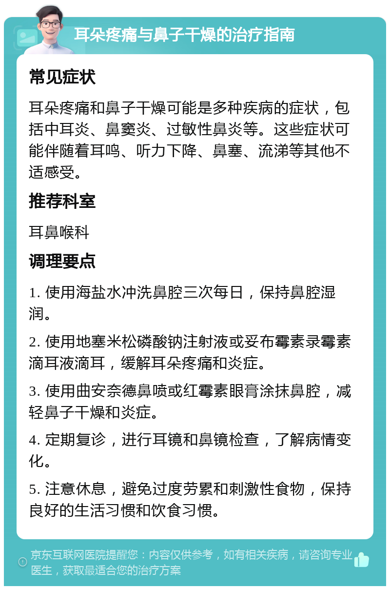 耳朵疼痛与鼻子干燥的治疗指南 常见症状 耳朵疼痛和鼻子干燥可能是多种疾病的症状，包括中耳炎、鼻窦炎、过敏性鼻炎等。这些症状可能伴随着耳鸣、听力下降、鼻塞、流涕等其他不适感受。 推荐科室 耳鼻喉科 调理要点 1. 使用海盐水冲洗鼻腔三次每日，保持鼻腔湿润。 2. 使用地塞米松磷酸钠注射液或妥布霉素录霉素滴耳液滴耳，缓解耳朵疼痛和炎症。 3. 使用曲安奈德鼻喷或红霉素眼膏涂抹鼻腔，减轻鼻子干燥和炎症。 4. 定期复诊，进行耳镜和鼻镜检查，了解病情变化。 5. 注意休息，避免过度劳累和刺激性食物，保持良好的生活习惯和饮食习惯。