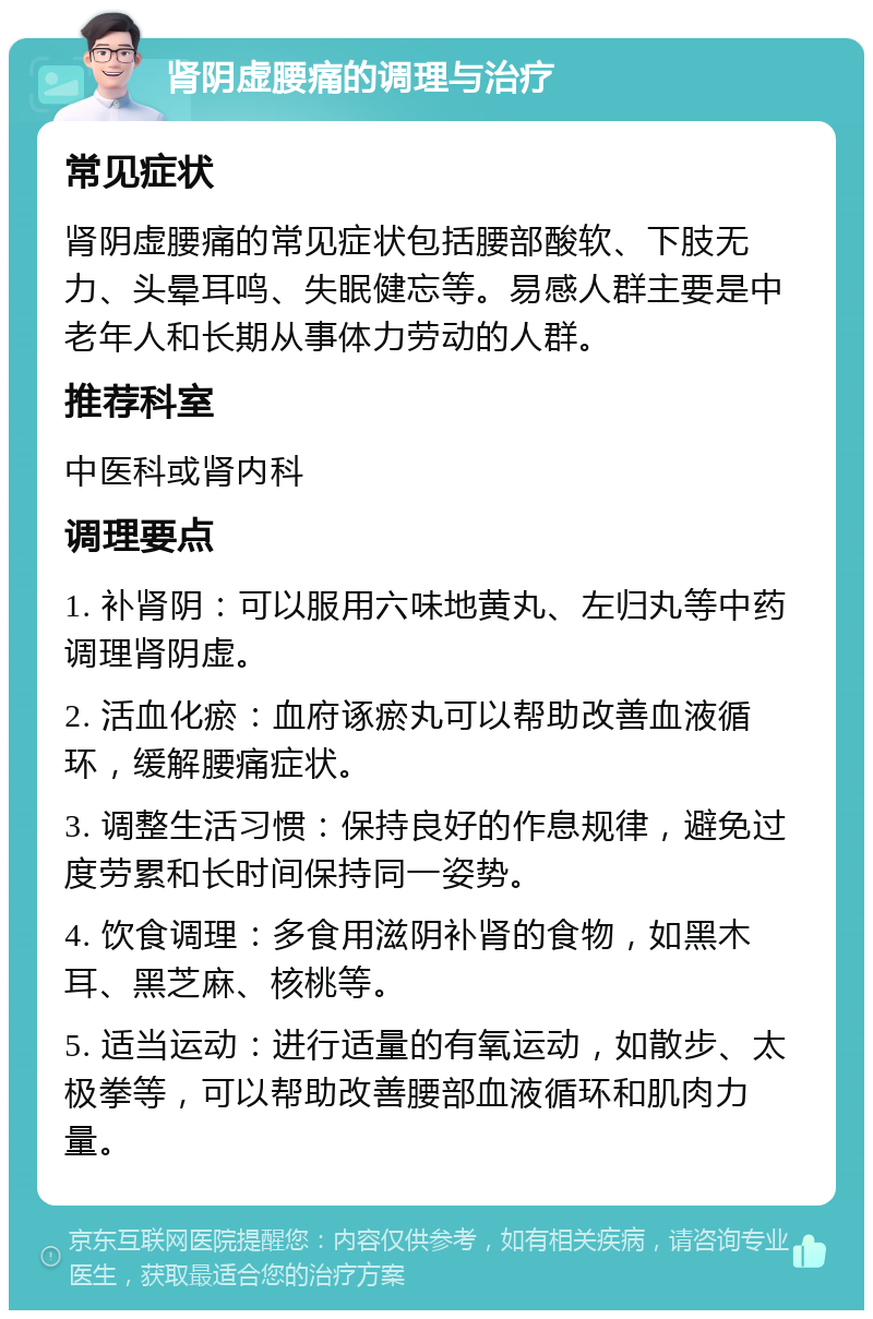 肾阴虚腰痛的调理与治疗 常见症状 肾阴虚腰痛的常见症状包括腰部酸软、下肢无力、头晕耳鸣、失眠健忘等。易感人群主要是中老年人和长期从事体力劳动的人群。 推荐科室 中医科或肾内科 调理要点 1. 补肾阴：可以服用六味地黄丸、左归丸等中药调理肾阴虚。 2. 活血化瘀：血府诼瘀丸可以帮助改善血液循环，缓解腰痛症状。 3. 调整生活习惯：保持良好的作息规律，避免过度劳累和长时间保持同一姿势。 4. 饮食调理：多食用滋阴补肾的食物，如黑木耳、黑芝麻、核桃等。 5. 适当运动：进行适量的有氧运动，如散步、太极拳等，可以帮助改善腰部血液循环和肌肉力量。