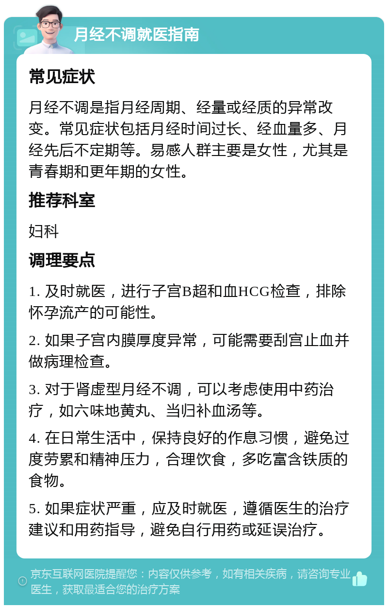 月经不调就医指南 常见症状 月经不调是指月经周期、经量或经质的异常改变。常见症状包括月经时间过长、经血量多、月经先后不定期等。易感人群主要是女性，尤其是青春期和更年期的女性。 推荐科室 妇科 调理要点 1. 及时就医，进行子宫B超和血HCG检查，排除怀孕流产的可能性。 2. 如果子宫内膜厚度异常，可能需要刮宫止血并做病理检查。 3. 对于肾虚型月经不调，可以考虑使用中药治疗，如六味地黄丸、当归补血汤等。 4. 在日常生活中，保持良好的作息习惯，避免过度劳累和精神压力，合理饮食，多吃富含铁质的食物。 5. 如果症状严重，应及时就医，遵循医生的治疗建议和用药指导，避免自行用药或延误治疗。