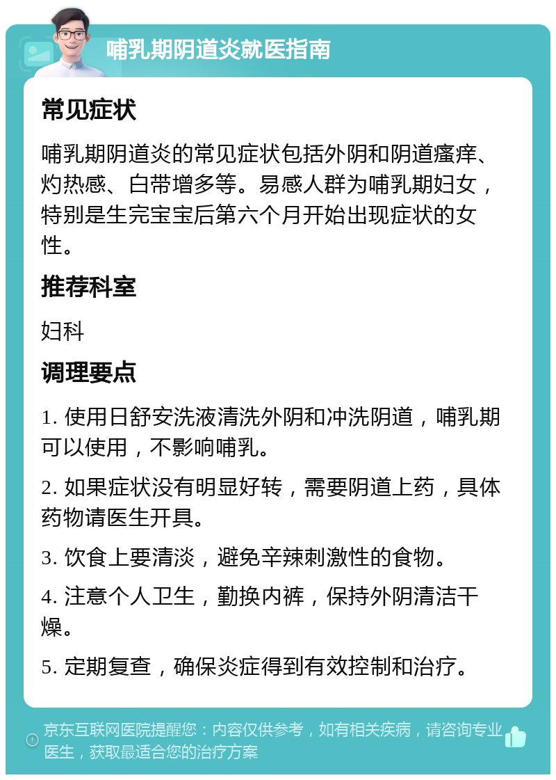 哺乳期阴道炎就医指南 常见症状 哺乳期阴道炎的常见症状包括外阴和阴道瘙痒、灼热感、白带增多等。易感人群为哺乳期妇女，特别是生完宝宝后第六个月开始出现症状的女性。 推荐科室 妇科 调理要点 1. 使用日舒安洗液清洗外阴和冲洗阴道，哺乳期可以使用，不影响哺乳。 2. 如果症状没有明显好转，需要阴道上药，具体药物请医生开具。 3. 饮食上要清淡，避免辛辣刺激性的食物。 4. 注意个人卫生，勤换内裤，保持外阴清洁干燥。 5. 定期复查，确保炎症得到有效控制和治疗。