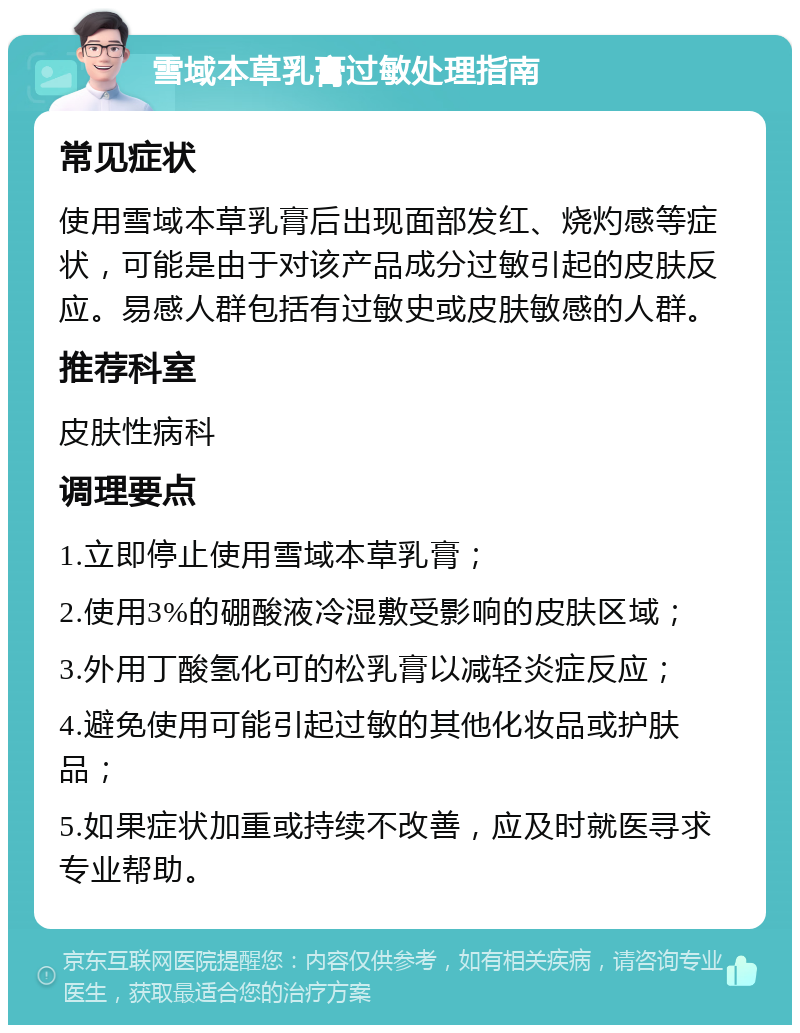 雪域本草乳膏过敏处理指南 常见症状 使用雪域本草乳膏后出现面部发红、烧灼感等症状，可能是由于对该产品成分过敏引起的皮肤反应。易感人群包括有过敏史或皮肤敏感的人群。 推荐科室 皮肤性病科 调理要点 1.立即停止使用雪域本草乳膏； 2.使用3%的硼酸液冷湿敷受影响的皮肤区域； 3.外用丁酸氢化可的松乳膏以减轻炎症反应； 4.避免使用可能引起过敏的其他化妆品或护肤品； 5.如果症状加重或持续不改善，应及时就医寻求专业帮助。