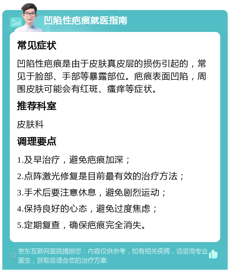 凹陷性疤痕就医指南 常见症状 凹陷性疤痕是由于皮肤真皮层的损伤引起的，常见于脸部、手部等暴露部位。疤痕表面凹陷，周围皮肤可能会有红斑、瘙痒等症状。 推荐科室 皮肤科 调理要点 1.及早治疗，避免疤痕加深； 2.点阵激光修复是目前最有效的治疗方法； 3.手术后要注意休息，避免剧烈运动； 4.保持良好的心态，避免过度焦虑； 5.定期复查，确保疤痕完全消失。