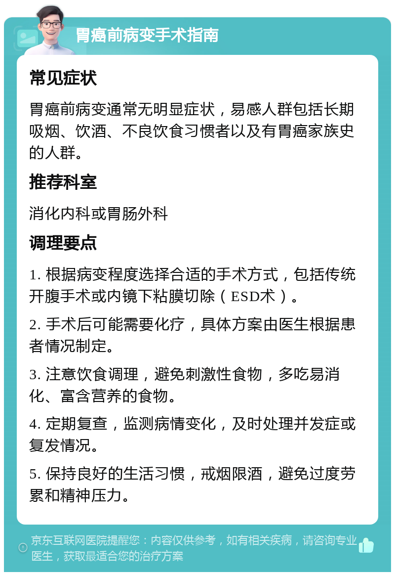 胃癌前病变手术指南 常见症状 胃癌前病变通常无明显症状，易感人群包括长期吸烟、饮酒、不良饮食习惯者以及有胃癌家族史的人群。 推荐科室 消化内科或胃肠外科 调理要点 1. 根据病变程度选择合适的手术方式，包括传统开腹手术或内镜下粘膜切除（ESD术）。 2. 手术后可能需要化疗，具体方案由医生根据患者情况制定。 3. 注意饮食调理，避免刺激性食物，多吃易消化、富含营养的食物。 4. 定期复查，监测病情变化，及时处理并发症或复发情况。 5. 保持良好的生活习惯，戒烟限酒，避免过度劳累和精神压力。