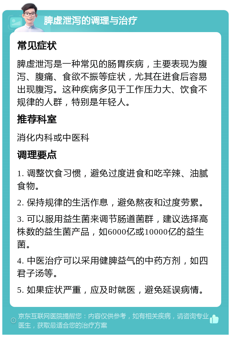 脾虚泄泻的调理与治疗 常见症状 脾虚泄泻是一种常见的肠胃疾病，主要表现为腹泻、腹痛、食欲不振等症状，尤其在进食后容易出现腹泻。这种疾病多见于工作压力大、饮食不规律的人群，特别是年轻人。 推荐科室 消化内科或中医科 调理要点 1. 调整饮食习惯，避免过度进食和吃辛辣、油腻食物。 2. 保持规律的生活作息，避免熬夜和过度劳累。 3. 可以服用益生菌来调节肠道菌群，建议选择高株数的益生菌产品，如6000亿或10000亿的益生菌。 4. 中医治疗可以采用健脾益气的中药方剂，如四君子汤等。 5. 如果症状严重，应及时就医，避免延误病情。