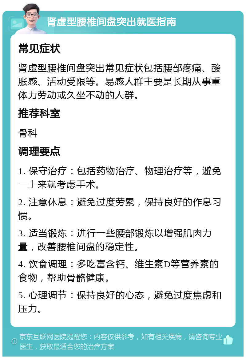 肾虚型腰椎间盘突出就医指南 常见症状 肾虚型腰椎间盘突出常见症状包括腰部疼痛、酸胀感、活动受限等。易感人群主要是长期从事重体力劳动或久坐不动的人群。 推荐科室 骨科 调理要点 1. 保守治疗：包括药物治疗、物理治疗等，避免一上来就考虑手术。 2. 注意休息：避免过度劳累，保持良好的作息习惯。 3. 适当锻炼：进行一些腰部锻炼以增强肌肉力量，改善腰椎间盘的稳定性。 4. 饮食调理：多吃富含钙、维生素D等营养素的食物，帮助骨骼健康。 5. 心理调节：保持良好的心态，避免过度焦虑和压力。