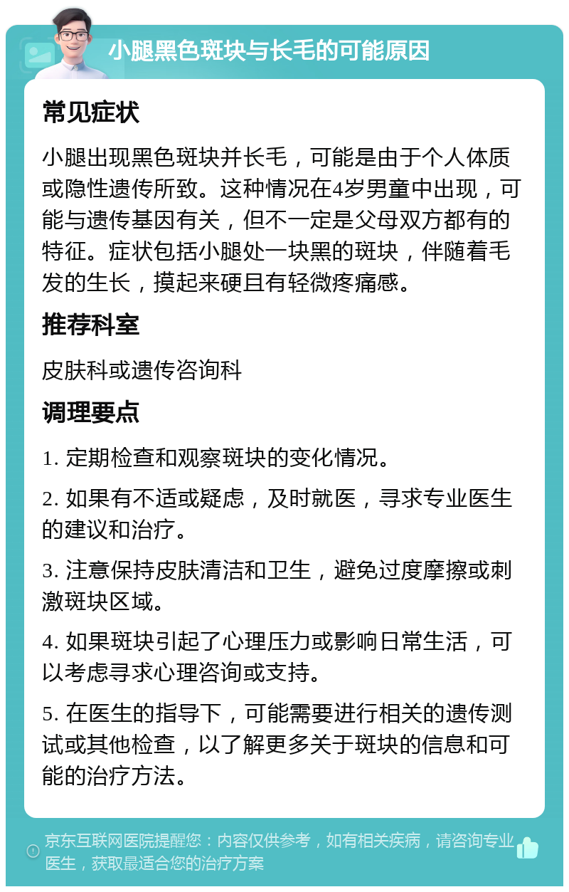 小腿黑色斑块与长毛的可能原因 常见症状 小腿出现黑色斑块并长毛，可能是由于个人体质或隐性遗传所致。这种情况在4岁男童中出现，可能与遗传基因有关，但不一定是父母双方都有的特征。症状包括小腿处一块黑的斑块，伴随着毛发的生长，摸起来硬且有轻微疼痛感。 推荐科室 皮肤科或遗传咨询科 调理要点 1. 定期检查和观察斑块的变化情况。 2. 如果有不适或疑虑，及时就医，寻求专业医生的建议和治疗。 3. 注意保持皮肤清洁和卫生，避免过度摩擦或刺激斑块区域。 4. 如果斑块引起了心理压力或影响日常生活，可以考虑寻求心理咨询或支持。 5. 在医生的指导下，可能需要进行相关的遗传测试或其他检查，以了解更多关于斑块的信息和可能的治疗方法。