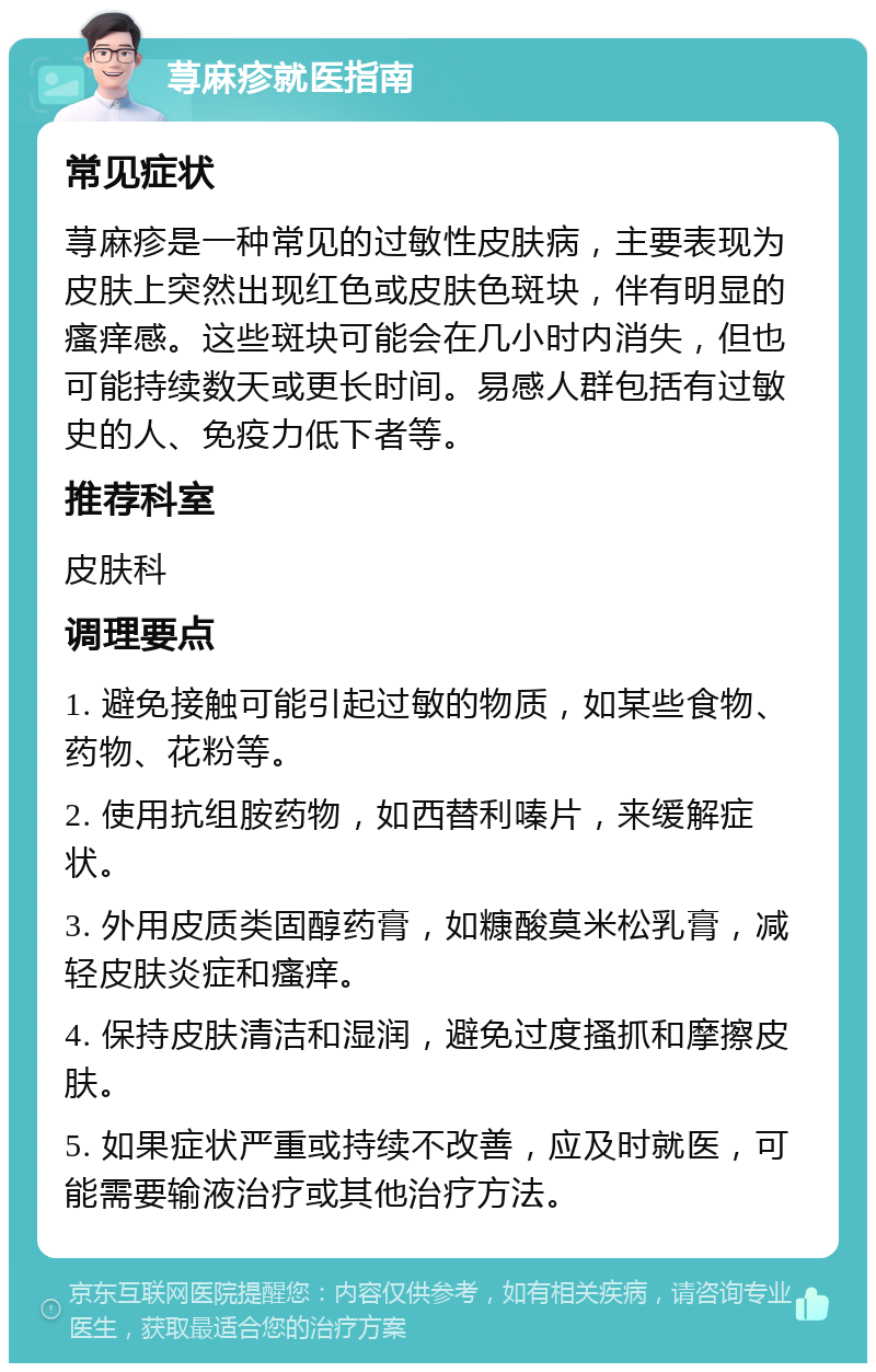 荨麻疹就医指南 常见症状 荨麻疹是一种常见的过敏性皮肤病，主要表现为皮肤上突然出现红色或皮肤色斑块，伴有明显的瘙痒感。这些斑块可能会在几小时内消失，但也可能持续数天或更长时间。易感人群包括有过敏史的人、免疫力低下者等。 推荐科室 皮肤科 调理要点 1. 避免接触可能引起过敏的物质，如某些食物、药物、花粉等。 2. 使用抗组胺药物，如西替利嗪片，来缓解症状。 3. 外用皮质类固醇药膏，如糠酸莫米松乳膏，减轻皮肤炎症和瘙痒。 4. 保持皮肤清洁和湿润，避免过度搔抓和摩擦皮肤。 5. 如果症状严重或持续不改善，应及时就医，可能需要输液治疗或其他治疗方法。