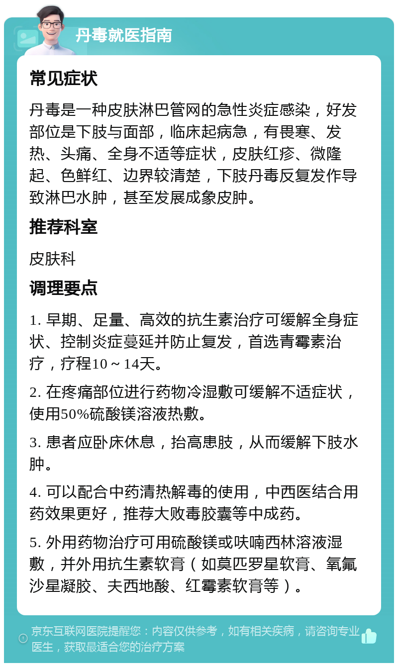 丹毒就医指南 常见症状 丹毒是一种皮肤淋巴管网的急性炎症感染，好发部位是下肢与面部，临床起病急，有畏寒、发热、头痛、全身不适等症状，皮肤红疹、微隆起、色鲜红、边界较清楚，下肢丹毒反复发作导致淋巴水肿，甚至发展成象皮肿。 推荐科室 皮肤科 调理要点 1. 早期、足量、高效的抗生素治疗可缓解全身症状、控制炎症蔓延并防止复发，首选青霉素治疗，疗程10～14天。 2. 在疼痛部位进行药物冷湿敷可缓解不适症状，使用50%硫酸镁溶液热敷。 3. 患者应卧床休息，抬高患肢，从而缓解下肢水肿。 4. 可以配合中药清热解毒的使用，中西医结合用药效果更好，推荐大败毒胶囊等中成药。 5. 外用药物治疗可用硫酸镁或呋喃西林溶液湿敷，并外用抗生素软膏（如莫匹罗星软膏、氧氟沙星凝胶、夫西地酸、红霉素软膏等）。