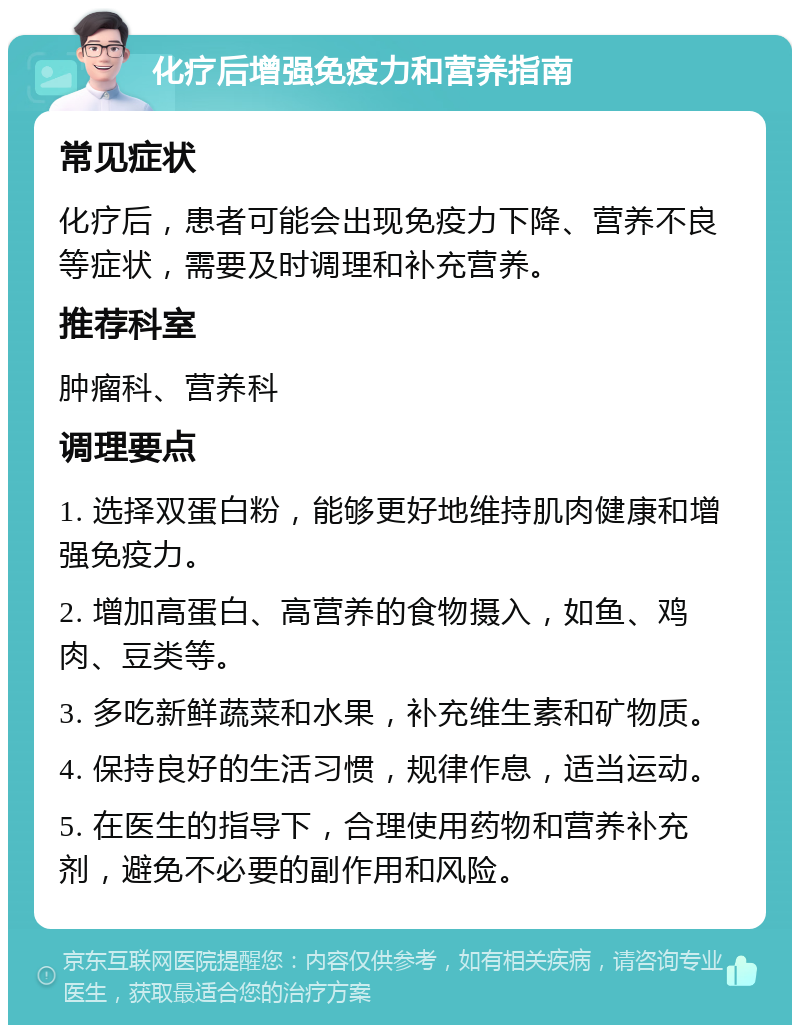 化疗后增强免疫力和营养指南 常见症状 化疗后，患者可能会出现免疫力下降、营养不良等症状，需要及时调理和补充营养。 推荐科室 肿瘤科、营养科 调理要点 1. 选择双蛋白粉，能够更好地维持肌肉健康和增强免疫力。 2. 增加高蛋白、高营养的食物摄入，如鱼、鸡肉、豆类等。 3. 多吃新鲜蔬菜和水果，补充维生素和矿物质。 4. 保持良好的生活习惯，规律作息，适当运动。 5. 在医生的指导下，合理使用药物和营养补充剂，避免不必要的副作用和风险。