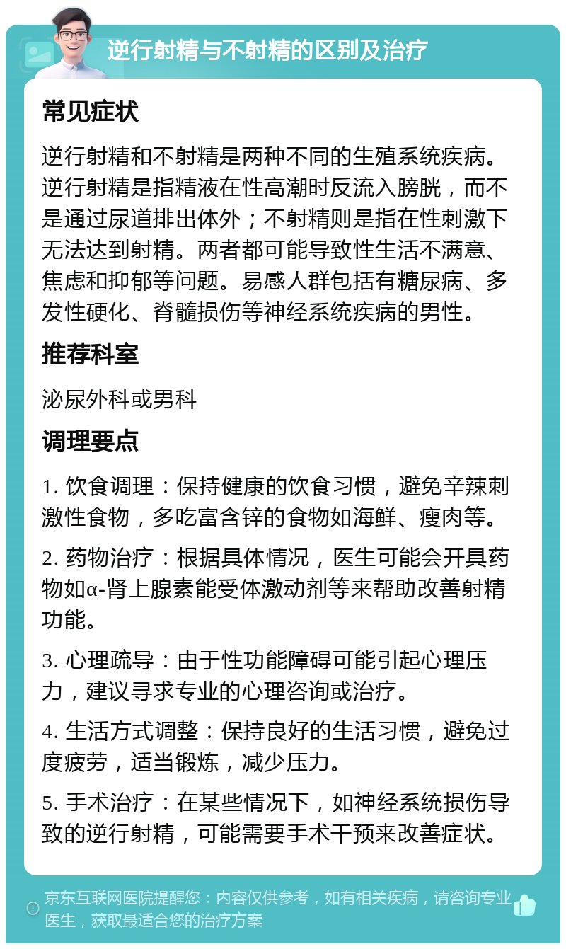 逆行射精与不射精的区别及治疗 常见症状 逆行射精和不射精是两种不同的生殖系统疾病。逆行射精是指精液在性高潮时反流入膀胱，而不是通过尿道排出体外；不射精则是指在性刺激下无法达到射精。两者都可能导致性生活不满意、焦虑和抑郁等问题。易感人群包括有糖尿病、多发性硬化、脊髓损伤等神经系统疾病的男性。 推荐科室 泌尿外科或男科 调理要点 1. 饮食调理：保持健康的饮食习惯，避免辛辣刺激性食物，多吃富含锌的食物如海鲜、瘦肉等。 2. 药物治疗：根据具体情况，医生可能会开具药物如α-肾上腺素能受体激动剂等来帮助改善射精功能。 3. 心理疏导：由于性功能障碍可能引起心理压力，建议寻求专业的心理咨询或治疗。 4. 生活方式调整：保持良好的生活习惯，避免过度疲劳，适当锻炼，减少压力。 5. 手术治疗：在某些情况下，如神经系统损伤导致的逆行射精，可能需要手术干预来改善症状。