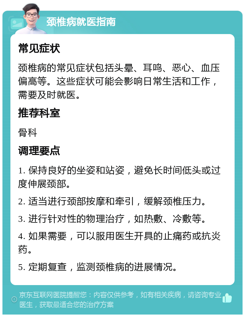 颈椎病就医指南 常见症状 颈椎病的常见症状包括头晕、耳鸣、恶心、血压偏高等。这些症状可能会影响日常生活和工作，需要及时就医。 推荐科室 骨科 调理要点 1. 保持良好的坐姿和站姿，避免长时间低头或过度伸展颈部。 2. 适当进行颈部按摩和牵引，缓解颈椎压力。 3. 进行针对性的物理治疗，如热敷、冷敷等。 4. 如果需要，可以服用医生开具的止痛药或抗炎药。 5. 定期复查，监测颈椎病的进展情况。