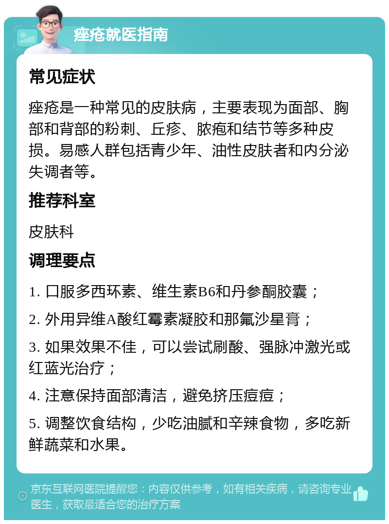 痤疮就医指南 常见症状 痤疮是一种常见的皮肤病，主要表现为面部、胸部和背部的粉刺、丘疹、脓疱和结节等多种皮损。易感人群包括青少年、油性皮肤者和内分泌失调者等。 推荐科室 皮肤科 调理要点 1. 口服多西环素、维生素B6和丹参酮胶囊； 2. 外用异维A酸红霉素凝胶和那氟沙星膏； 3. 如果效果不佳，可以尝试刷酸、强脉冲激光或红蓝光治疗； 4. 注意保持面部清洁，避免挤压痘痘； 5. 调整饮食结构，少吃油腻和辛辣食物，多吃新鲜蔬菜和水果。