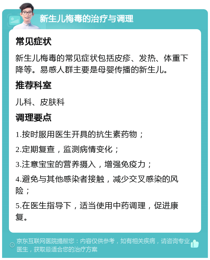 新生儿梅毒的治疗与调理 常见症状 新生儿梅毒的常见症状包括皮疹、发热、体重下降等。易感人群主要是母婴传播的新生儿。 推荐科室 儿科、皮肤科 调理要点 1.按时服用医生开具的抗生素药物； 2.定期复查，监测病情变化； 3.注意宝宝的营养摄入，增强免疫力； 4.避免与其他感染者接触，减少交叉感染的风险； 5.在医生指导下，适当使用中药调理，促进康复。