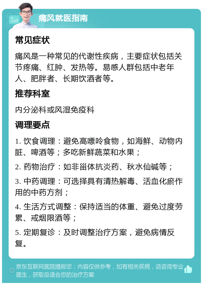 痛风就医指南 常见症状 痛风是一种常见的代谢性疾病，主要症状包括关节疼痛、红肿、发热等。易感人群包括中老年人、肥胖者、长期饮酒者等。 推荐科室 内分泌科或风湿免疫科 调理要点 1. 饮食调理：避免高嘌呤食物，如海鲜、动物内脏、啤酒等；多吃新鲜蔬菜和水果； 2. 药物治疗：如非甾体抗炎药、秋水仙碱等； 3. 中药调理：可选择具有清热解毒、活血化瘀作用的中药方剂； 4. 生活方式调整：保持适当的体重、避免过度劳累、戒烟限酒等； 5. 定期复诊：及时调整治疗方案，避免病情反复。