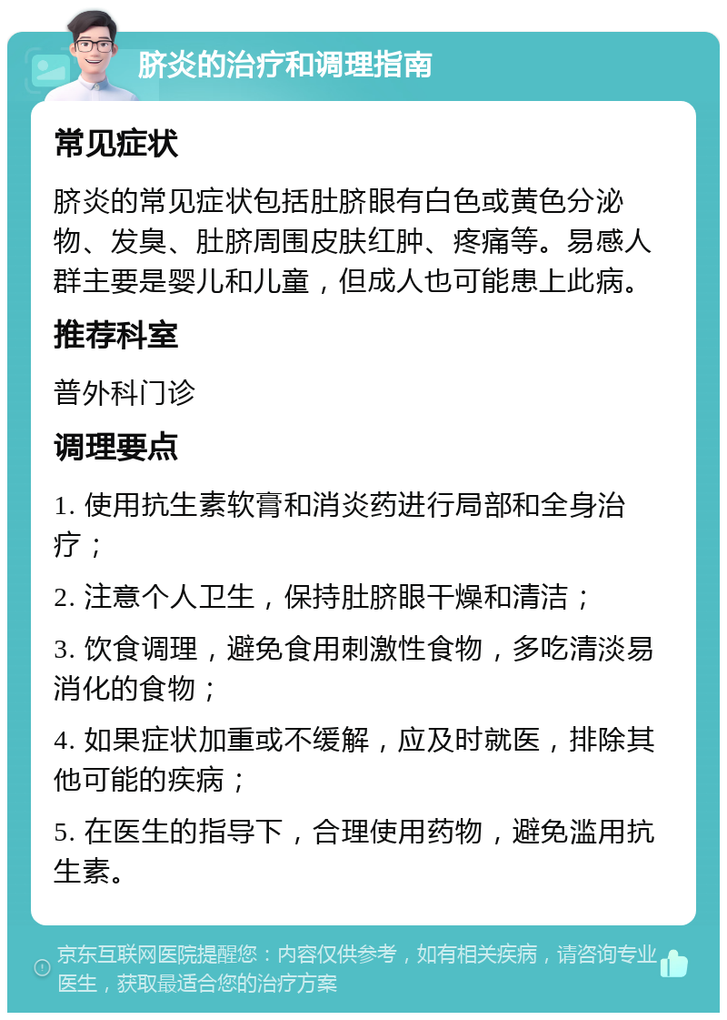 脐炎的治疗和调理指南 常见症状 脐炎的常见症状包括肚脐眼有白色或黄色分泌物、发臭、肚脐周围皮肤红肿、疼痛等。易感人群主要是婴儿和儿童，但成人也可能患上此病。 推荐科室 普外科门诊 调理要点 1. 使用抗生素软膏和消炎药进行局部和全身治疗； 2. 注意个人卫生，保持肚脐眼干燥和清洁； 3. 饮食调理，避免食用刺激性食物，多吃清淡易消化的食物； 4. 如果症状加重或不缓解，应及时就医，排除其他可能的疾病； 5. 在医生的指导下，合理使用药物，避免滥用抗生素。