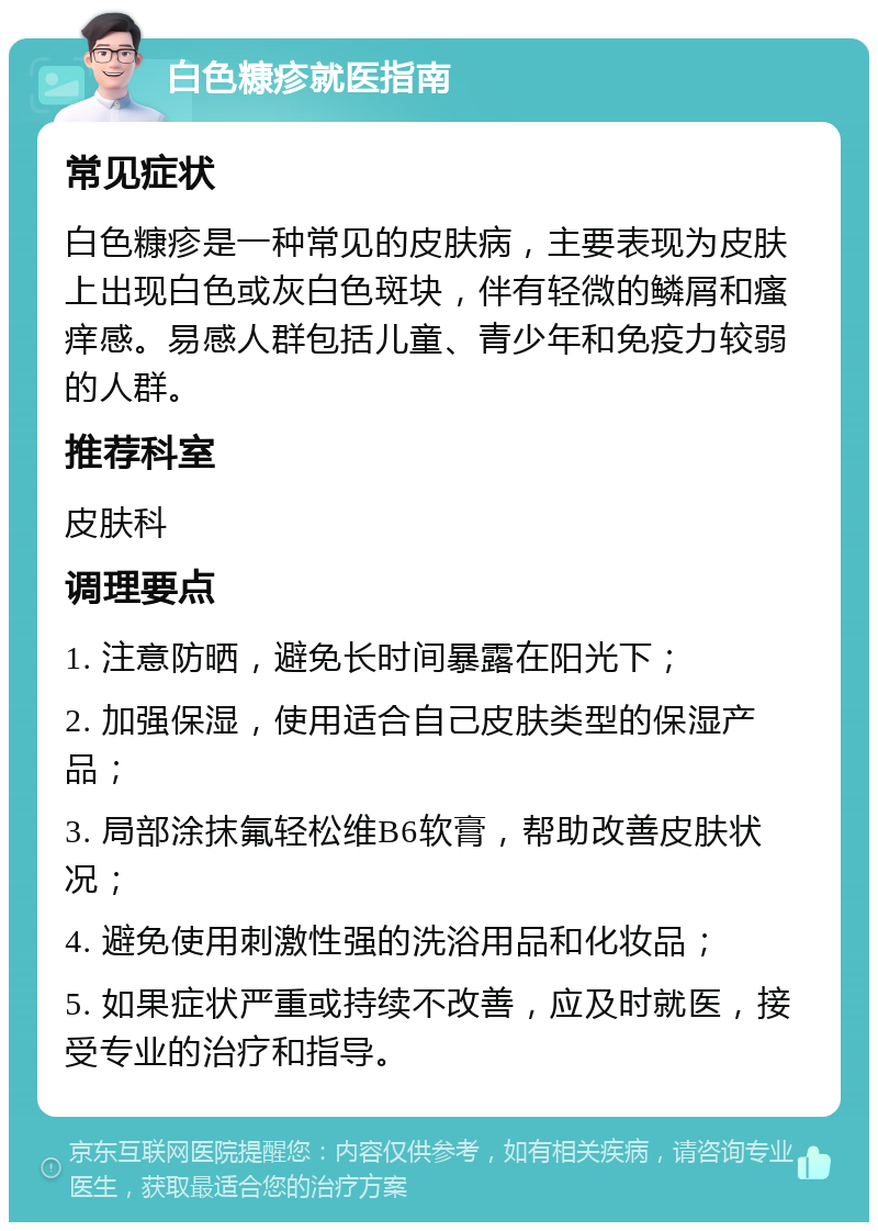 白色糠疹就医指南 常见症状 白色糠疹是一种常见的皮肤病，主要表现为皮肤上出现白色或灰白色斑块，伴有轻微的鳞屑和瘙痒感。易感人群包括儿童、青少年和免疫力较弱的人群。 推荐科室 皮肤科 调理要点 1. 注意防晒，避免长时间暴露在阳光下； 2. 加强保湿，使用适合自己皮肤类型的保湿产品； 3. 局部涂抹氟轻松维B6软膏，帮助改善皮肤状况； 4. 避免使用刺激性强的洗浴用品和化妆品； 5. 如果症状严重或持续不改善，应及时就医，接受专业的治疗和指导。