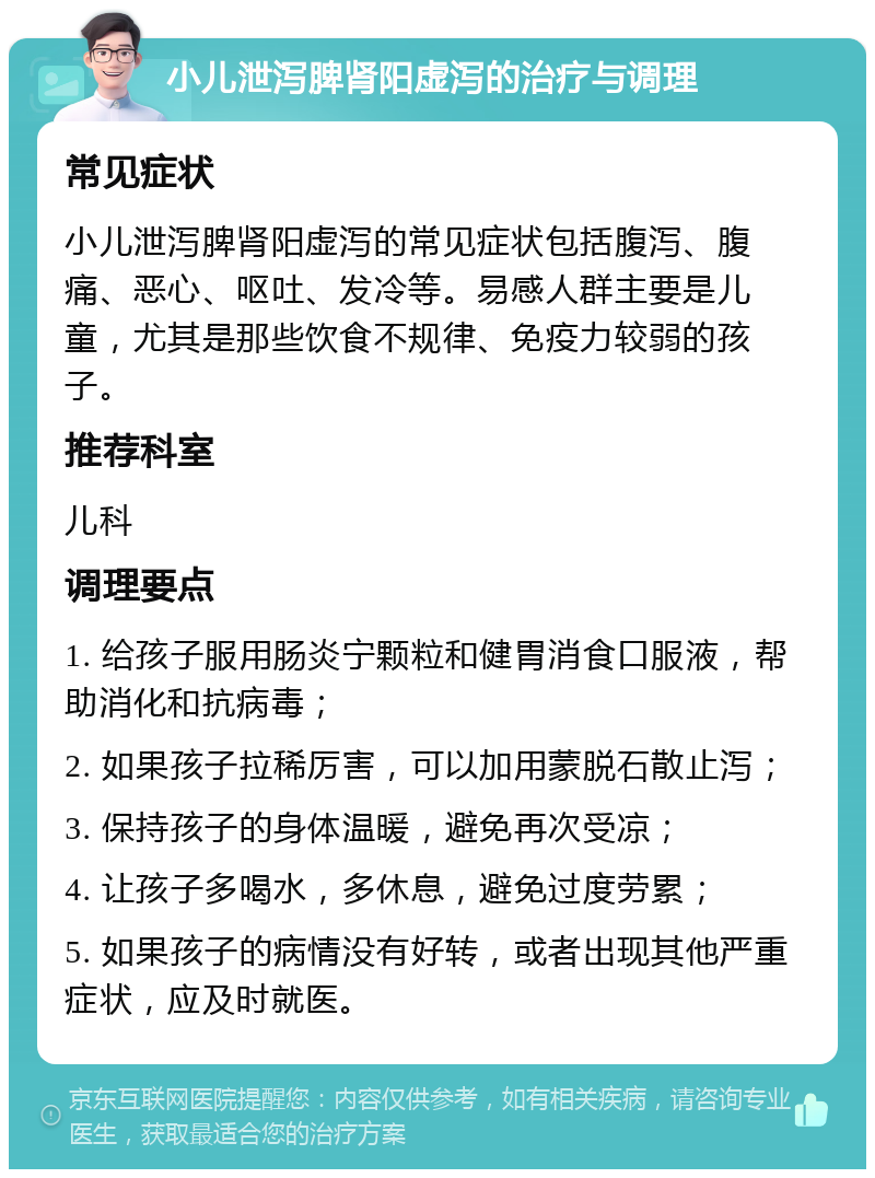 小儿泄泻脾肾阳虚泻的治疗与调理 常见症状 小儿泄泻脾肾阳虚泻的常见症状包括腹泻、腹痛、恶心、呕吐、发冷等。易感人群主要是儿童，尤其是那些饮食不规律、免疫力较弱的孩子。 推荐科室 儿科 调理要点 1. 给孩子服用肠炎宁颗粒和健胃消食口服液，帮助消化和抗病毒； 2. 如果孩子拉稀厉害，可以加用蒙脱石散止泻； 3. 保持孩子的身体温暖，避免再次受凉； 4. 让孩子多喝水，多休息，避免过度劳累； 5. 如果孩子的病情没有好转，或者出现其他严重症状，应及时就医。