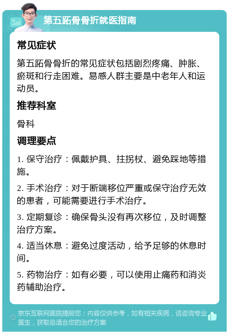 第五跖骨骨折就医指南 常见症状 第五跖骨骨折的常见症状包括剧烈疼痛、肿胀、瘀斑和行走困难。易感人群主要是中老年人和运动员。 推荐科室 骨科 调理要点 1. 保守治疗：佩戴护具、拄拐杖、避免踩地等措施。 2. 手术治疗：对于断端移位严重或保守治疗无效的患者，可能需要进行手术治疗。 3. 定期复诊：确保骨头没有再次移位，及时调整治疗方案。 4. 适当休息：避免过度活动，给予足够的休息时间。 5. 药物治疗：如有必要，可以使用止痛药和消炎药辅助治疗。