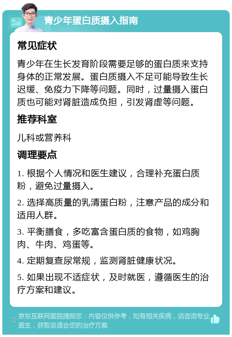 青少年蛋白质摄入指南 常见症状 青少年在生长发育阶段需要足够的蛋白质来支持身体的正常发展。蛋白质摄入不足可能导致生长迟缓、免疫力下降等问题。同时，过量摄入蛋白质也可能对肾脏造成负担，引发肾虚等问题。 推荐科室 儿科或营养科 调理要点 1. 根据个人情况和医生建议，合理补充蛋白质粉，避免过量摄入。 2. 选择高质量的乳清蛋白粉，注意产品的成分和适用人群。 3. 平衡膳食，多吃富含蛋白质的食物，如鸡胸肉、牛肉、鸡蛋等。 4. 定期复查尿常规，监测肾脏健康状况。 5. 如果出现不适症状，及时就医，遵循医生的治疗方案和建议。