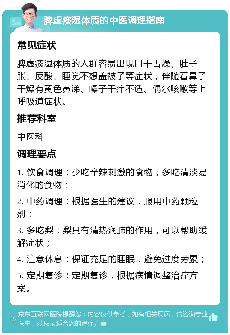 脾虚痰湿体质的中医调理指南 常见症状 脾虚痰湿体质的人群容易出现口干舌燥、肚子胀、反酸、睡觉不想盖被子等症状，伴随着鼻子干燥有黄色鼻涕、嗓子干痒不适、偶尔咳嗽等上呼吸道症状。 推荐科室 中医科 调理要点 1. 饮食调理：少吃辛辣刺激的食物，多吃清淡易消化的食物； 2. 中药调理：根据医生的建议，服用中药颗粒剂； 3. 多吃梨：梨具有清热润肺的作用，可以帮助缓解症状； 4. 注意休息：保证充足的睡眠，避免过度劳累； 5. 定期复诊：定期复诊，根据病情调整治疗方案。