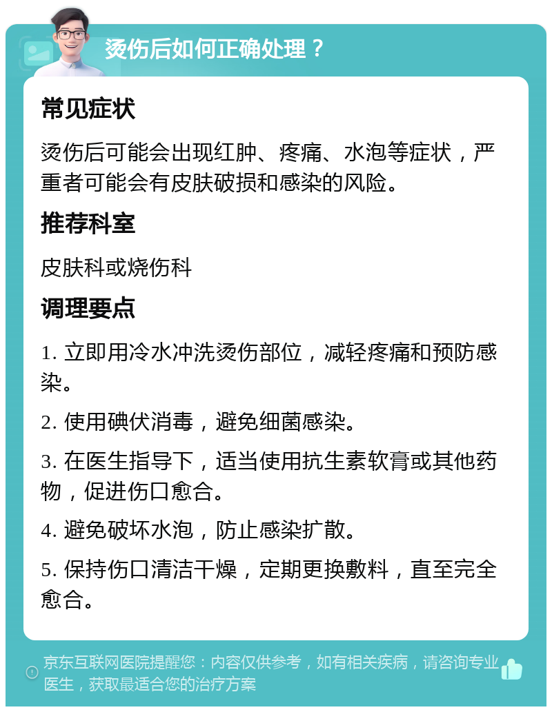 烫伤后如何正确处理？ 常见症状 烫伤后可能会出现红肿、疼痛、水泡等症状，严重者可能会有皮肤破损和感染的风险。 推荐科室 皮肤科或烧伤科 调理要点 1. 立即用冷水冲洗烫伤部位，减轻疼痛和预防感染。 2. 使用碘伏消毒，避免细菌感染。 3. 在医生指导下，适当使用抗生素软膏或其他药物，促进伤口愈合。 4. 避免破坏水泡，防止感染扩散。 5. 保持伤口清洁干燥，定期更换敷料，直至完全愈合。