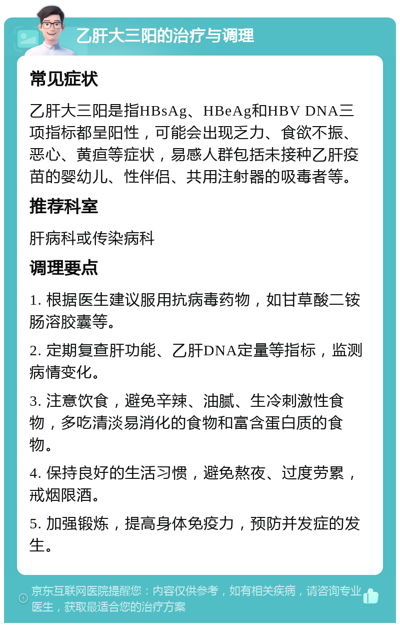 乙肝大三阳的治疗与调理 常见症状 乙肝大三阳是指HBsAg、HBeAg和HBV DNA三项指标都呈阳性，可能会出现乏力、食欲不振、恶心、黄疸等症状，易感人群包括未接种乙肝疫苗的婴幼儿、性伴侣、共用注射器的吸毒者等。 推荐科室 肝病科或传染病科 调理要点 1. 根据医生建议服用抗病毒药物，如甘草酸二铵肠溶胶囊等。 2. 定期复查肝功能、乙肝DNA定量等指标，监测病情变化。 3. 注意饮食，避免辛辣、油腻、生冷刺激性食物，多吃清淡易消化的食物和富含蛋白质的食物。 4. 保持良好的生活习惯，避免熬夜、过度劳累，戒烟限酒。 5. 加强锻炼，提高身体免疫力，预防并发症的发生。