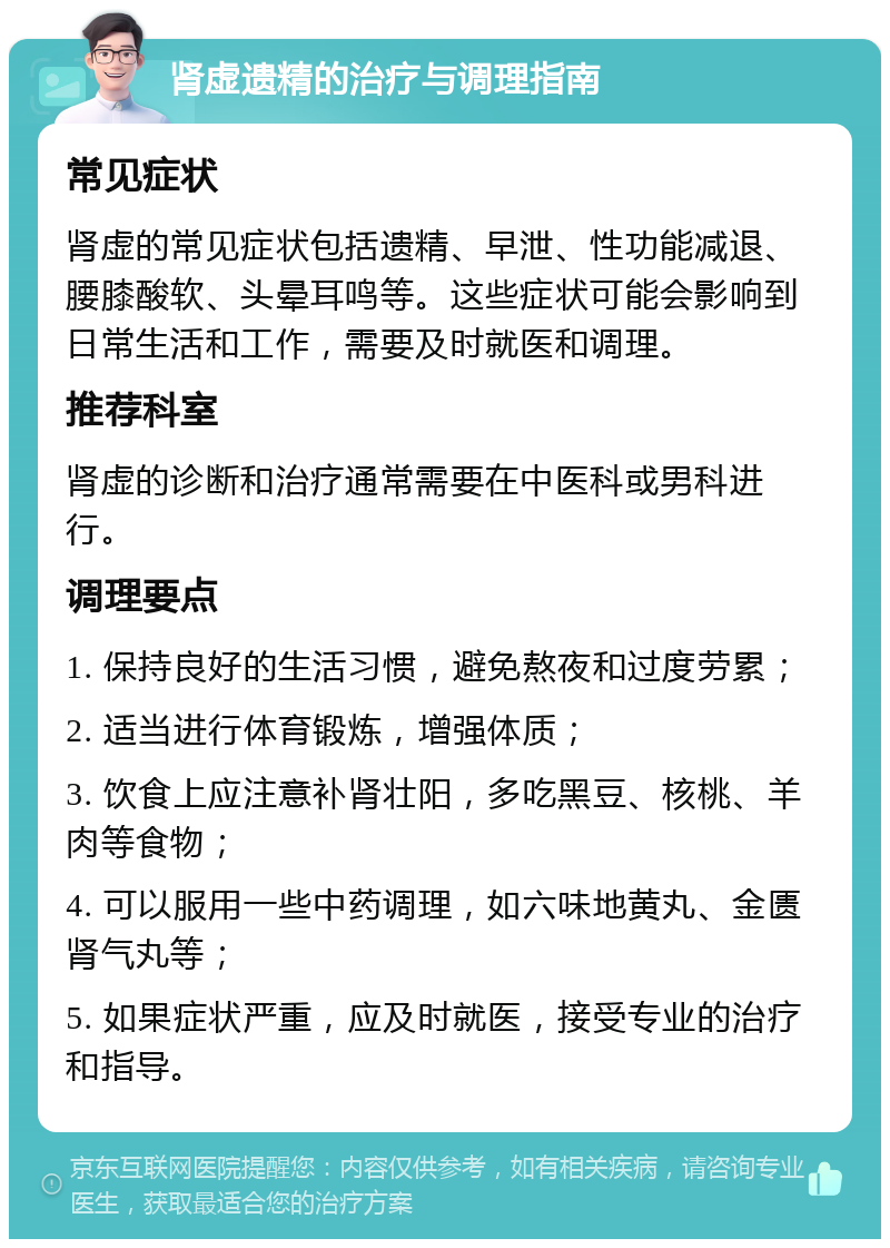 肾虚遗精的治疗与调理指南 常见症状 肾虚的常见症状包括遗精、早泄、性功能减退、腰膝酸软、头晕耳鸣等。这些症状可能会影响到日常生活和工作，需要及时就医和调理。 推荐科室 肾虚的诊断和治疗通常需要在中医科或男科进行。 调理要点 1. 保持良好的生活习惯，避免熬夜和过度劳累； 2. 适当进行体育锻炼，增强体质； 3. 饮食上应注意补肾壮阳，多吃黑豆、核桃、羊肉等食物； 4. 可以服用一些中药调理，如六味地黄丸、金匮肾气丸等； 5. 如果症状严重，应及时就医，接受专业的治疗和指导。