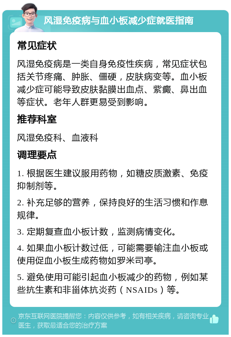 风湿免疫病与血小板减少症就医指南 常见症状 风湿免疫病是一类自身免疫性疾病，常见症状包括关节疼痛、肿胀、僵硬，皮肤病变等。血小板减少症可能导致皮肤黏膜出血点、紫癜、鼻出血等症状。老年人群更易受到影响。 推荐科室 风湿免疫科、血液科 调理要点 1. 根据医生建议服用药物，如糖皮质激素、免疫抑制剂等。 2. 补充足够的营养，保持良好的生活习惯和作息规律。 3. 定期复查血小板计数，监测病情变化。 4. 如果血小板计数过低，可能需要输注血小板或使用促血小板生成药物如罗米司亭。 5. 避免使用可能引起血小板减少的药物，例如某些抗生素和非甾体抗炎药（NSAIDs）等。