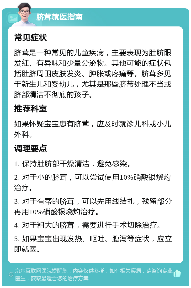 脐茸就医指南 常见症状 脐茸是一种常见的儿童疾病，主要表现为肚脐眼发红、有异味和少量分泌物。其他可能的症状包括肚脐周围皮肤发炎、肿胀或疼痛等。脐茸多见于新生儿和婴幼儿，尤其是那些脐带处理不当或脐部清洁不彻底的孩子。 推荐科室 如果怀疑宝宝患有脐茸，应及时就诊儿科或小儿外科。 调理要点 1. 保持肚脐部干燥清洁，避免感染。 2. 对于小的脐茸，可以尝试使用10%硝酸银烧灼治疗。 3. 对于有蒂的脐茸，可以先用线结扎，残留部分再用10%硝酸银烧灼治疗。 4. 对于粗大的脐茸，需要进行手术切除治疗。 5. 如果宝宝出现发热、呕吐、腹泻等症状，应立即就医。