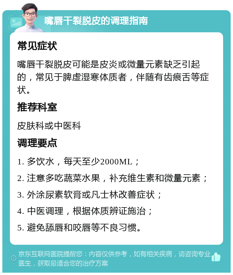 嘴唇干裂脱皮的调理指南 常见症状 嘴唇干裂脱皮可能是皮炎或微量元素缺乏引起的，常见于脾虚湿寒体质者，伴随有齿痕舌等症状。 推荐科室 皮肤科或中医科 调理要点 1. 多饮水，每天至少2000ML； 2. 注意多吃蔬菜水果，补充维生素和微量元素； 3. 外涂尿素软膏或凡士林改善症状； 4. 中医调理，根据体质辨证施治； 5. 避免舔唇和咬唇等不良习惯。