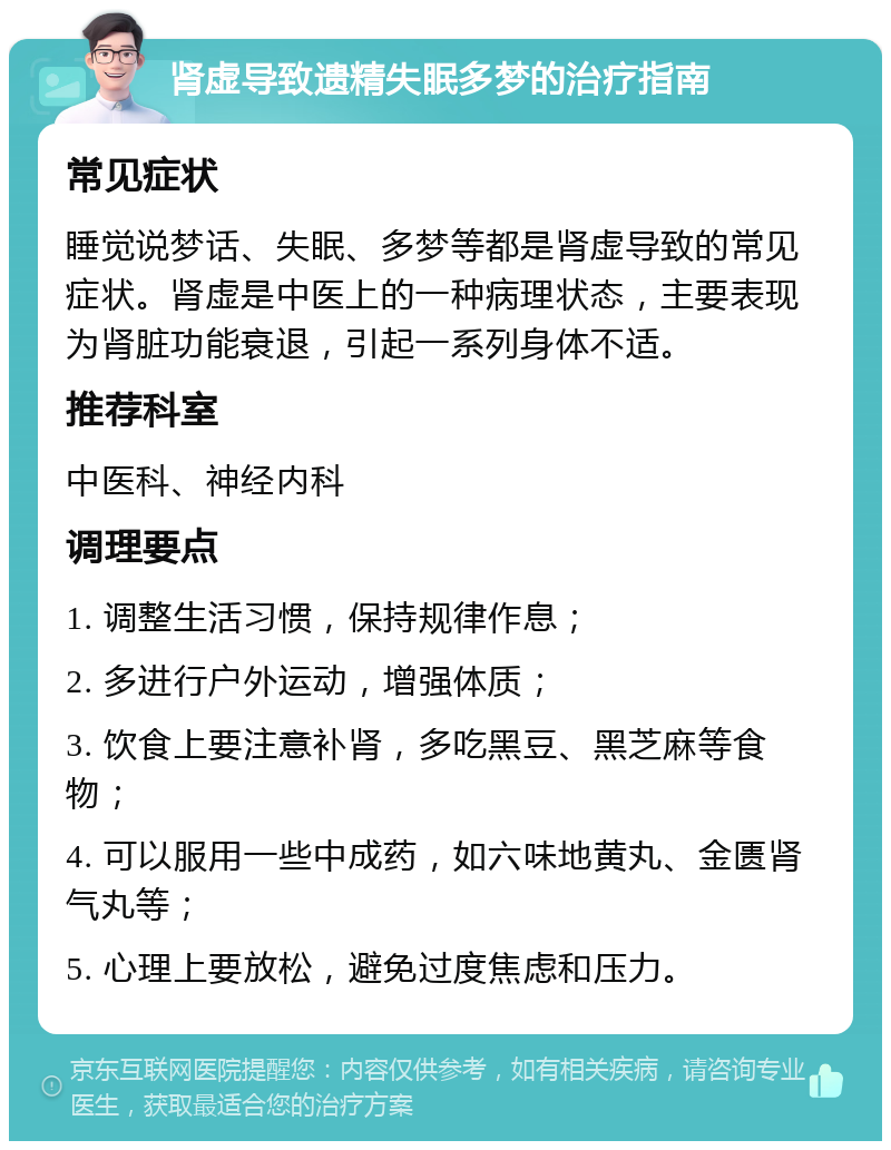 肾虚导致遗精失眠多梦的治疗指南 常见症状 睡觉说梦话、失眠、多梦等都是肾虚导致的常见症状。肾虚是中医上的一种病理状态，主要表现为肾脏功能衰退，引起一系列身体不适。 推荐科室 中医科、神经内科 调理要点 1. 调整生活习惯，保持规律作息； 2. 多进行户外运动，增强体质； 3. 饮食上要注意补肾，多吃黑豆、黑芝麻等食物； 4. 可以服用一些中成药，如六味地黄丸、金匮肾气丸等； 5. 心理上要放松，避免过度焦虑和压力。