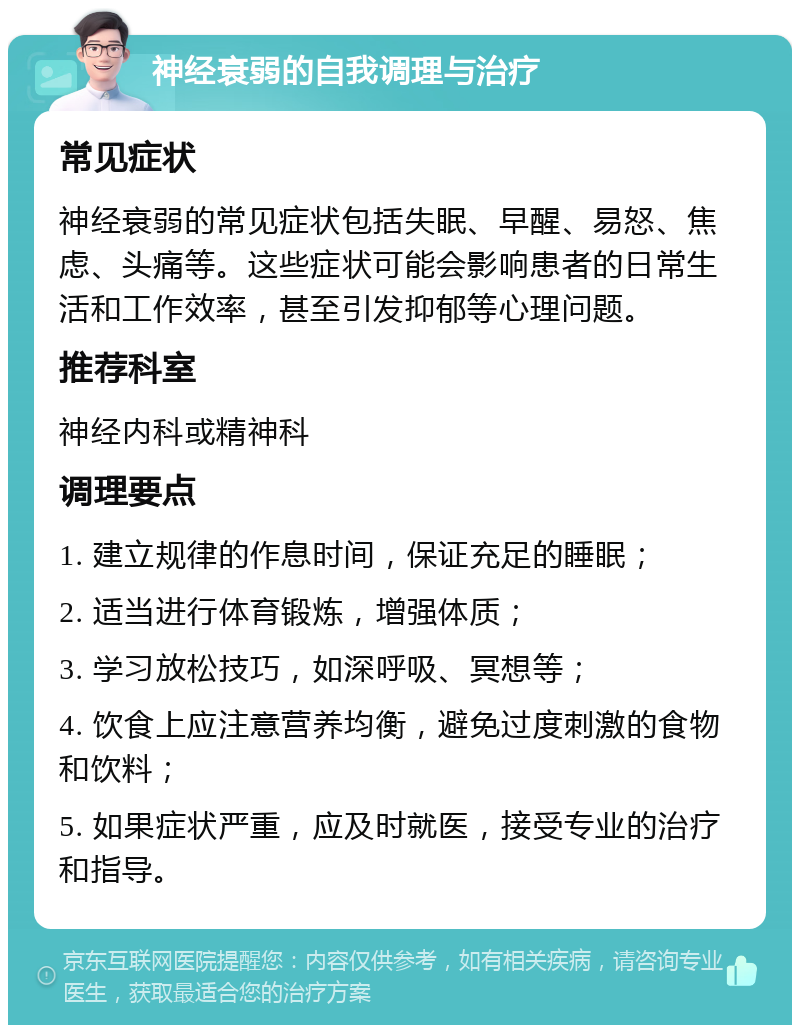 神经衰弱的自我调理与治疗 常见症状 神经衰弱的常见症状包括失眠、早醒、易怒、焦虑、头痛等。这些症状可能会影响患者的日常生活和工作效率，甚至引发抑郁等心理问题。 推荐科室 神经内科或精神科 调理要点 1. 建立规律的作息时间，保证充足的睡眠； 2. 适当进行体育锻炼，增强体质； 3. 学习放松技巧，如深呼吸、冥想等； 4. 饮食上应注意营养均衡，避免过度刺激的食物和饮料； 5. 如果症状严重，应及时就医，接受专业的治疗和指导。