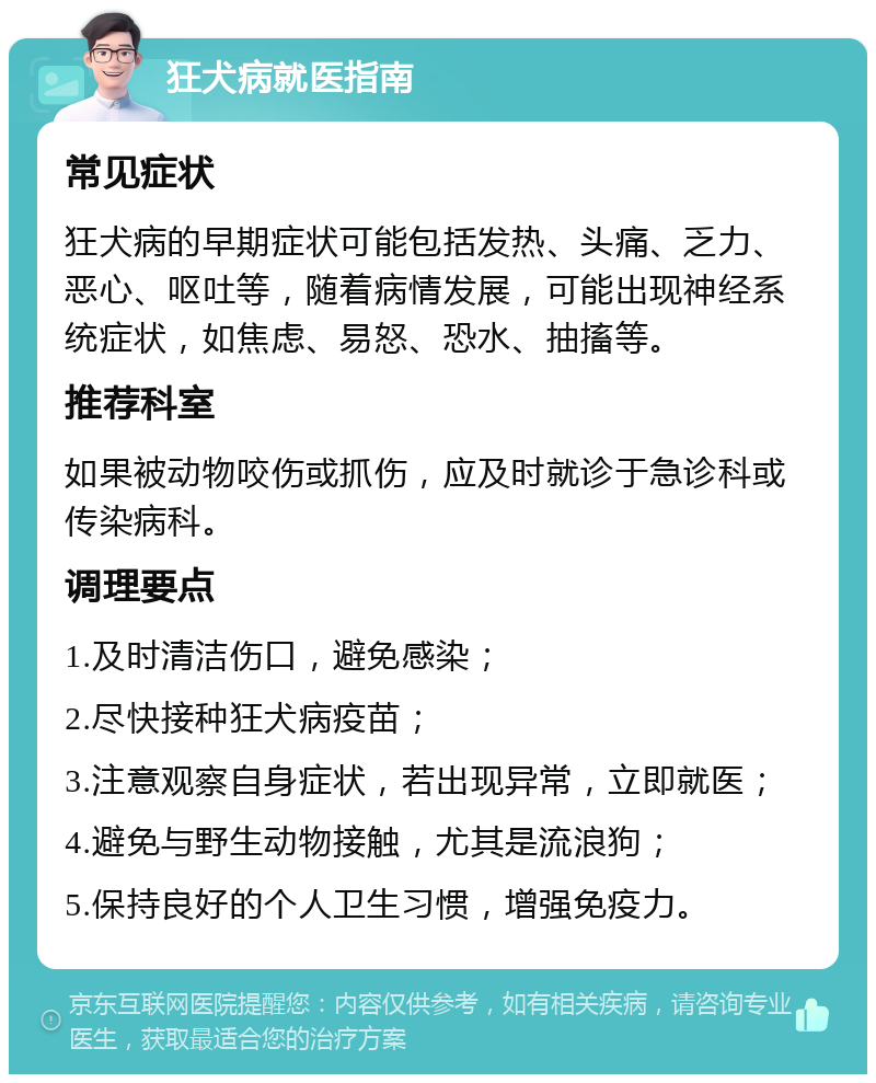 狂犬病就医指南 常见症状 狂犬病的早期症状可能包括发热、头痛、乏力、恶心、呕吐等，随着病情发展，可能出现神经系统症状，如焦虑、易怒、恐水、抽搐等。 推荐科室 如果被动物咬伤或抓伤，应及时就诊于急诊科或传染病科。 调理要点 1.及时清洁伤口，避免感染； 2.尽快接种狂犬病疫苗； 3.注意观察自身症状，若出现异常，立即就医； 4.避免与野生动物接触，尤其是流浪狗； 5.保持良好的个人卫生习惯，增强免疫力。