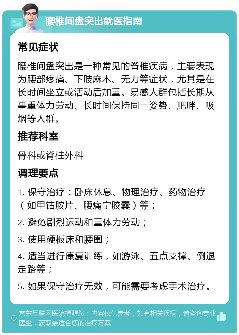 腰椎间盘突出就医指南 常见症状 腰椎间盘突出是一种常见的脊椎疾病，主要表现为腰部疼痛、下肢麻木、无力等症状，尤其是在长时间坐立或活动后加重。易感人群包括长期从事重体力劳动、长时间保持同一姿势、肥胖、吸烟等人群。 推荐科室 骨科或脊柱外科 调理要点 1. 保守治疗：卧床休息、物理治疗、药物治疗（如甲钴胺片、腰痛宁胶囊）等； 2. 避免剧烈运动和重体力劳动； 3. 使用硬板床和腰围； 4. 适当进行康复训练，如游泳、五点支撑、倒退走路等； 5. 如果保守治疗无效，可能需要考虑手术治疗。