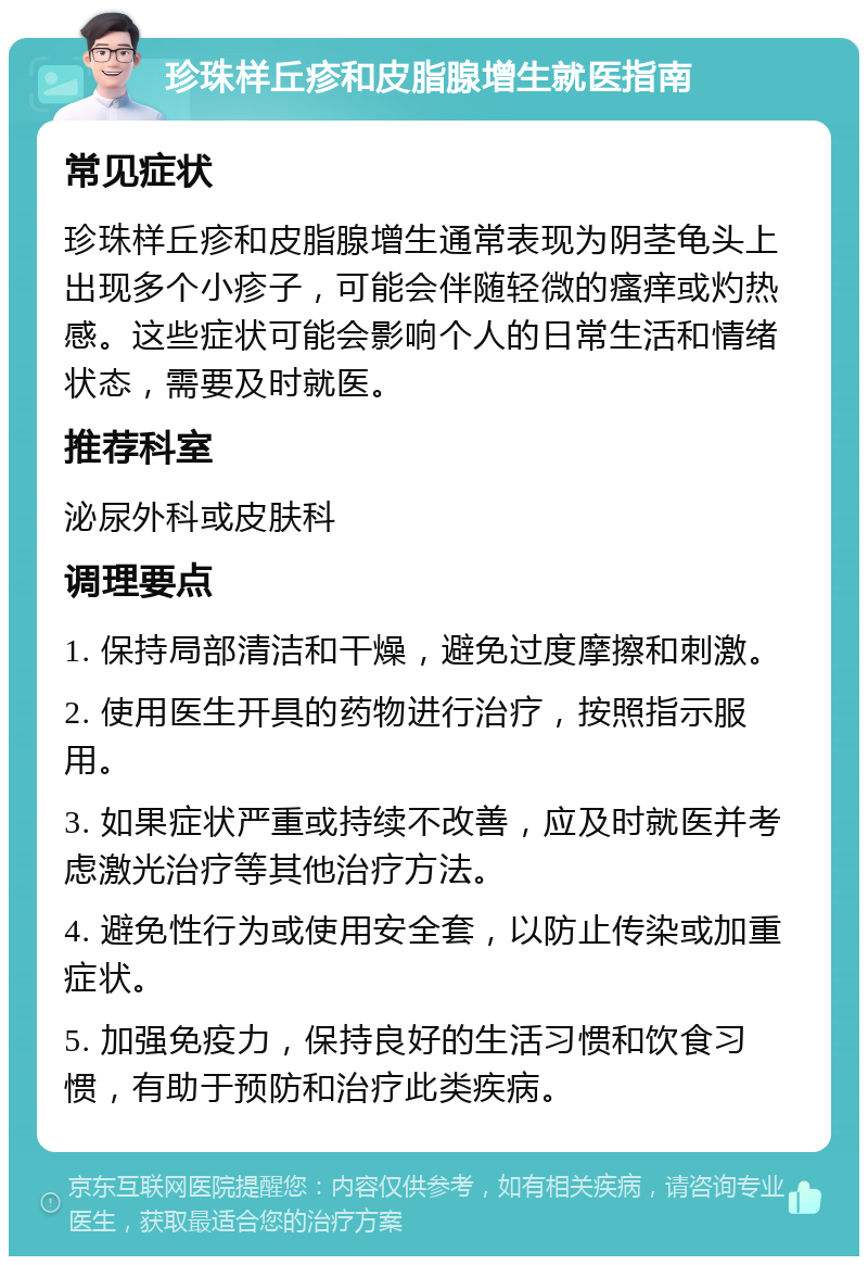 珍珠样丘疹和皮脂腺增生就医指南 常见症状 珍珠样丘疹和皮脂腺增生通常表现为阴茎龟头上出现多个小疹子，可能会伴随轻微的瘙痒或灼热感。这些症状可能会影响个人的日常生活和情绪状态，需要及时就医。 推荐科室 泌尿外科或皮肤科 调理要点 1. 保持局部清洁和干燥，避免过度摩擦和刺激。 2. 使用医生开具的药物进行治疗，按照指示服用。 3. 如果症状严重或持续不改善，应及时就医并考虑激光治疗等其他治疗方法。 4. 避免性行为或使用安全套，以防止传染或加重症状。 5. 加强免疫力，保持良好的生活习惯和饮食习惯，有助于预防和治疗此类疾病。