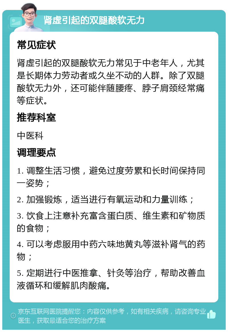 肾虚引起的双腿酸软无力 常见症状 肾虚引起的双腿酸软无力常见于中老年人，尤其是长期体力劳动者或久坐不动的人群。除了双腿酸软无力外，还可能伴随腰疼、脖子肩颈经常痛等症状。 推荐科室 中医科 调理要点 1. 调整生活习惯，避免过度劳累和长时间保持同一姿势； 2. 加强锻炼，适当进行有氧运动和力量训练； 3. 饮食上注意补充富含蛋白质、维生素和矿物质的食物； 4. 可以考虑服用中药六味地黄丸等滋补肾气的药物； 5. 定期进行中医推拿、针灸等治疗，帮助改善血液循环和缓解肌肉酸痛。